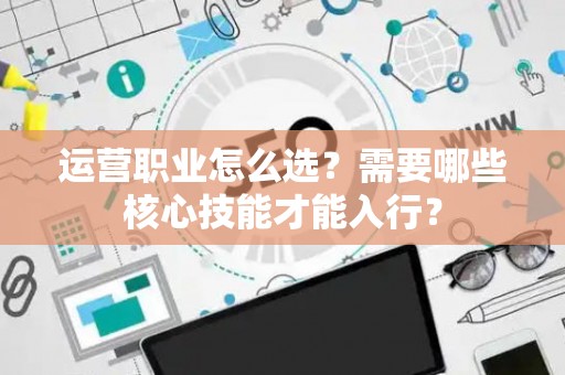 运营职业怎么选？需要哪些核心技能才能入行？