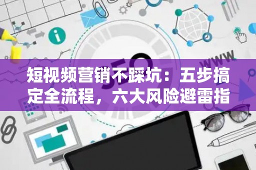 短视频营销不踩坑：五步搞定全流程，六大风险避雷指南